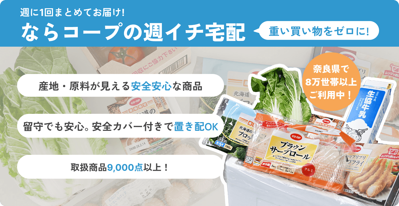 週に1回まとめてお届け! ならコープの週イチ宅配 重い買い物をゼロに! 産地・原料が見える安全安心な商品 留守でも安心。安全カバー付きで置き配OK 取扱商品9,000点以上! 奈良県で8万世帯以上ご利用中!