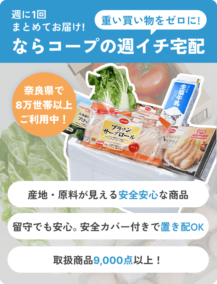 週に1回まとめてお届け! ならコープの週イチ宅配 重い買い物をゼロに! 産地・原料が見える安全安心な商品 留守でも安心。安全カバー付きで置き配OK 取扱商品9,000点以上! 奈良県で8万世帯以上ご利用中!