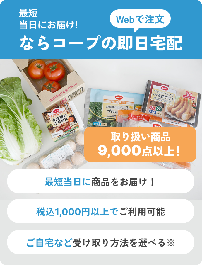 最短当日にお届け!ならコープの即日宅配Webで注文 最短当日に商品をお届け！ 税込1,000円以上でご利用可能 ご自宅など受け取り方法を選べる※ 取り扱い商品9,000点以上！